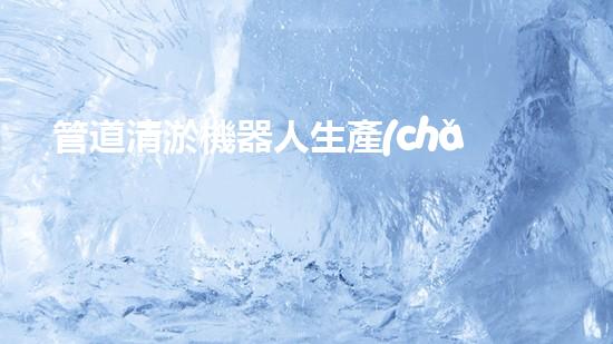 管道清淤機器人生產(chǎn)廠家排名前十，哪家最靠譜？
